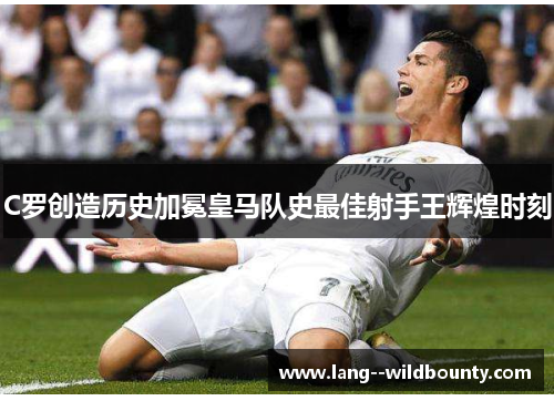 C罗创造历史加冕皇马队史最佳射手王辉煌时刻