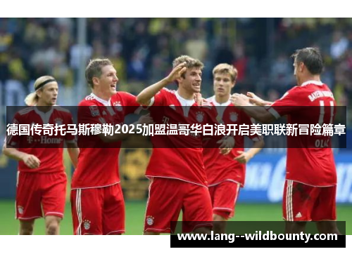 德国传奇托马斯穆勒2025加盟温哥华白浪开启美职联新冒险篇章